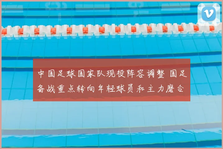 中国足球国家队现役阵容调整 国足备战重点转向年轻球员和主力磨合