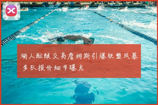 湖人酝酿交易詹姆斯引爆联盟风暴 多队报价细节曝光