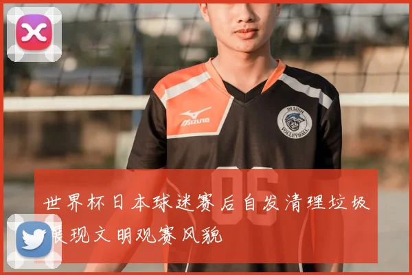 世界杯日本球迷赛后自发清理垃圾 展现文明观赛风貌