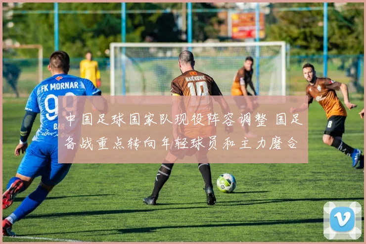 中国足球国家队现役阵容调整 国足备战重点转向年轻球员和主力磨合