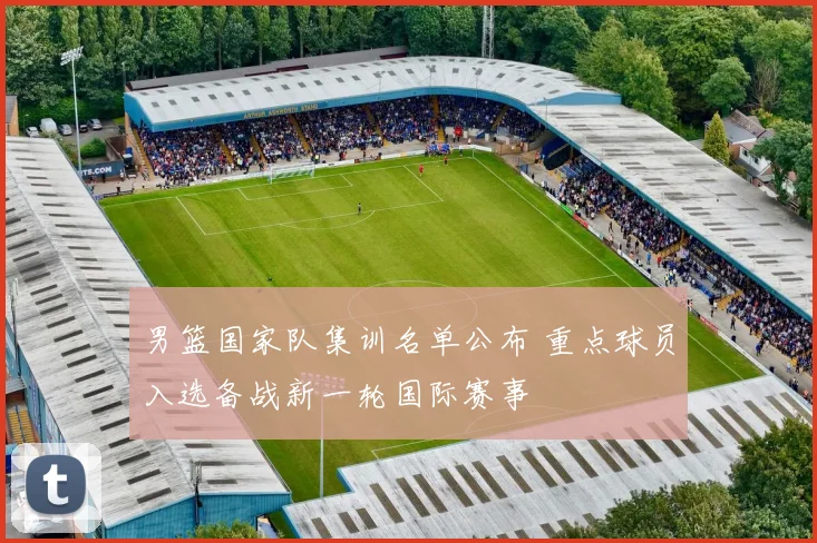男篮国家队集训名单公布 重点球员入选备战新一轮国际赛事