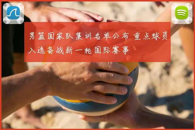 男篮国家队集训名单公布 重点球员入选备战新一轮国际赛事