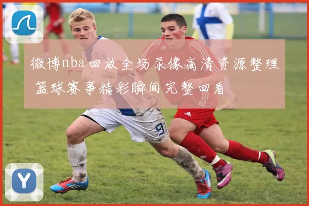 微博nba回放全场录像高清资源整理 篮球赛事精彩瞬间完整回看