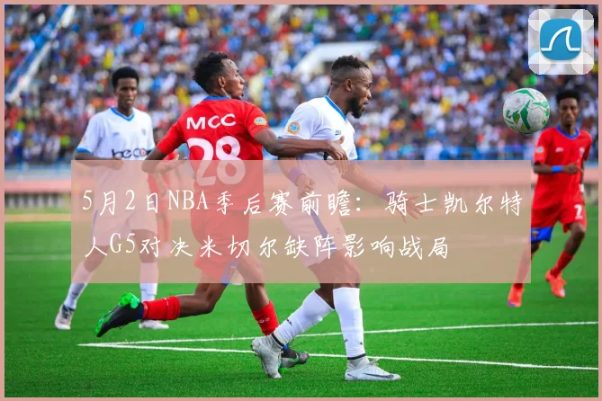 5月2日NBA季后赛前瞻:骑士凯尔特人G5对决米切尔缺阵影响战局