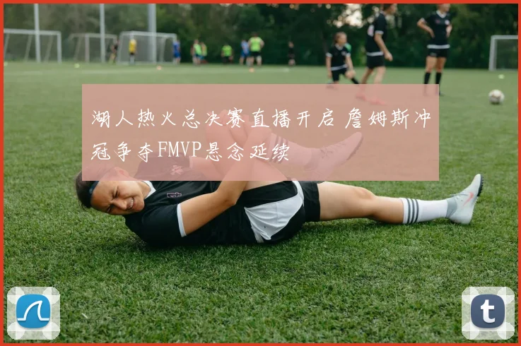 湖人热火总决赛直播开启 詹姆斯冲冠争夺FMVP悬念延续