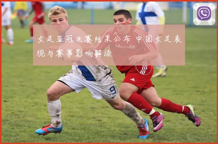 女足亚冠决赛结果公布 中国女足表现与赛事影响解读