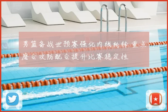 男篮备战世预赛强化内线轮转 重点磨合攻防配合提升比赛稳定性