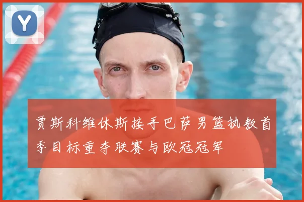 贾斯科维休斯接手巴萨男篮执教首季目标重夺联赛与欧冠冠军