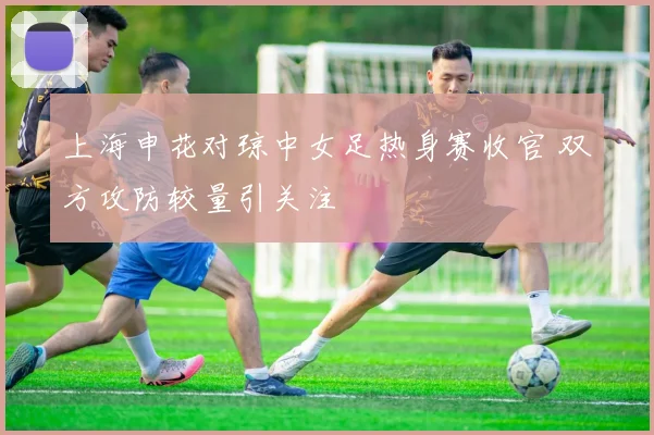 上海申花对琼中女足热身赛收官 双方攻防较量引关注