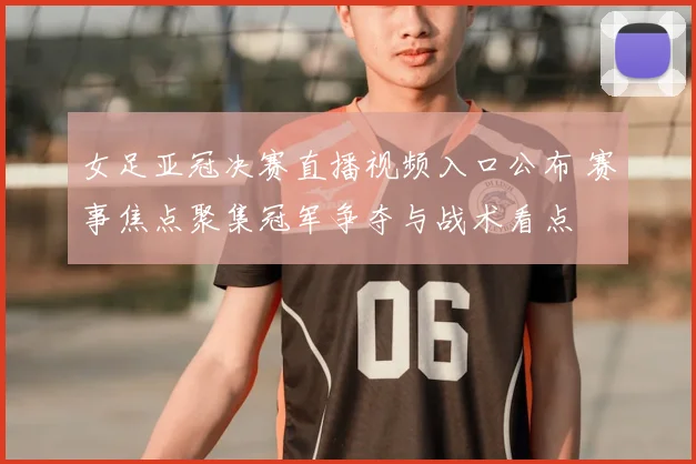 女足亚冠决赛直播视频入口公布 赛事焦点聚集冠军争夺与战术看点