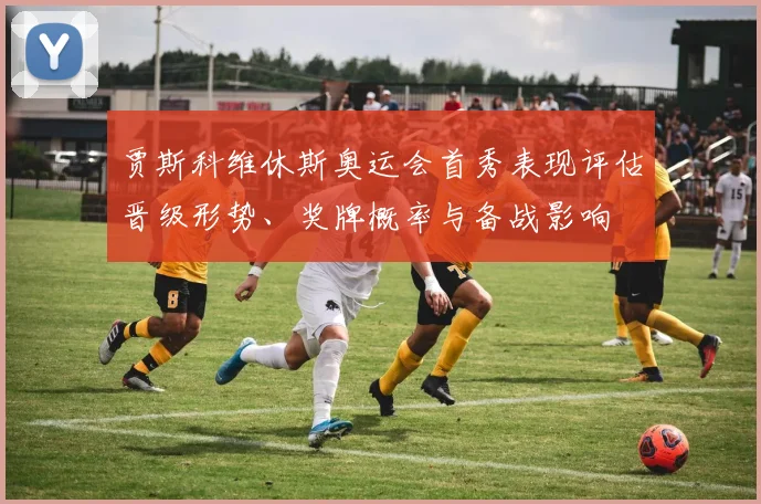 贾斯科维休斯奥运会首秀表现评估晋级形势、奖牌概率与备战影响