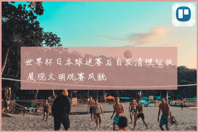 世界杯日本球迷赛后自发清理垃圾 展现文明观赛风貌