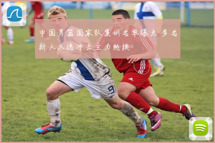 中国男篮国家队集训名单曝光 多名新人入选冲击主力轮换