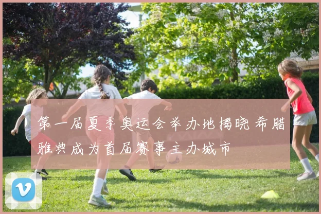 第一届夏季奥运会举办地揭晓 希腊雅典成为首届赛事主办城市
