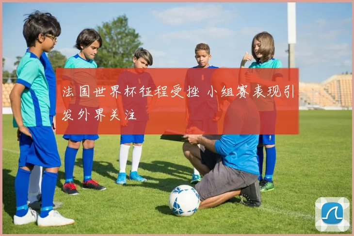 法国世界杯征程受挫 小组赛表现引发外界关注