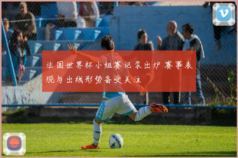 法国世界杯小组赛记录出炉 赛事表现与出线形势备受关注
